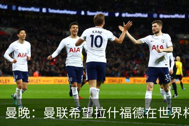 曼晚：曼联希望拉什福德在世界杯尽可能表现出色，这有助于出售他